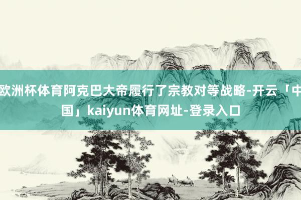 欧洲杯体育阿克巴大帝履行了宗教对等战略-开云「中国」kaiyun体育网址-登录入口