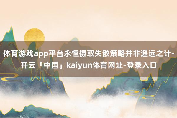 体育游戏app平台永恒摄取失散策略并非遥远之计-开云「中国」kaiyun体育网址-登录入口