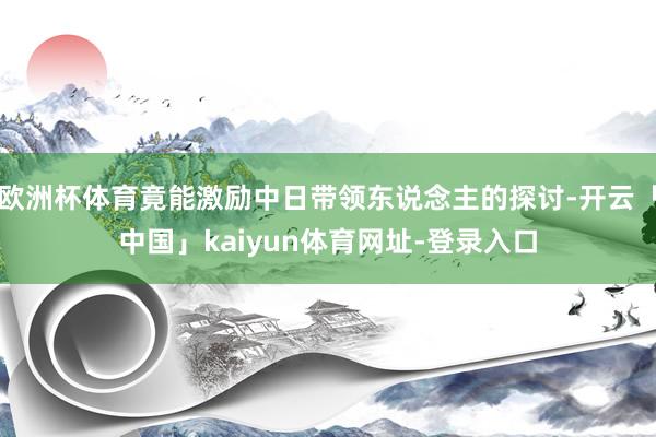 欧洲杯体育竟能激励中日带领东说念主的探讨-开云「中国」kaiyun体育网址-登录入口