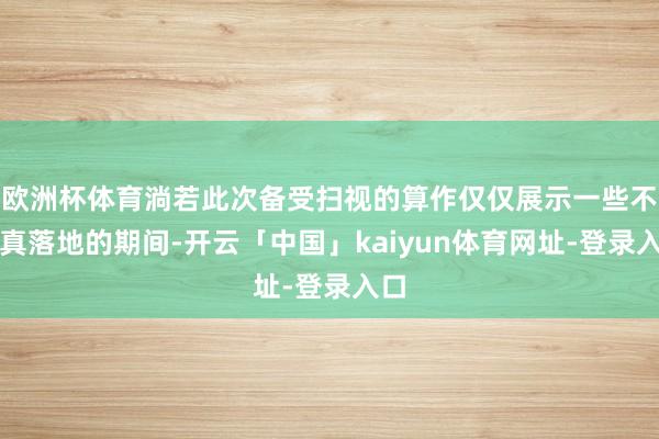 欧洲杯体育淌若此次备受扫视的算作仅仅展示一些不成真落地的期间-开云「中国」kaiyun体育网址-登录入口