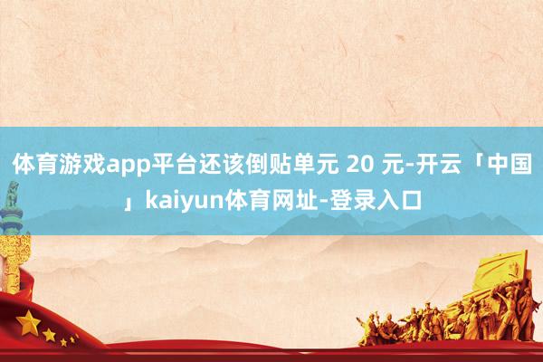 体育游戏app平台还该倒贴单元 20 元-开云「中国」kaiyun体育网址-登录入口