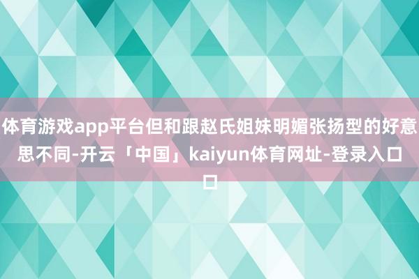 体育游戏app平台但和跟赵氏姐妹明媚张扬型的好意思不同-开云「中国」kaiyun体育网址-登录入口