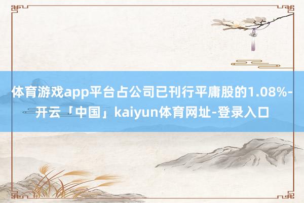 体育游戏app平台占公司已刊行平庸股的1.08%-开云「中国」kaiyun体育网址-登录入口