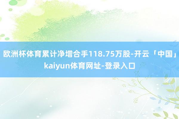 欧洲杯体育累计净增合手118.75万股-开云「中国」kaiyun体育网址-登录入口