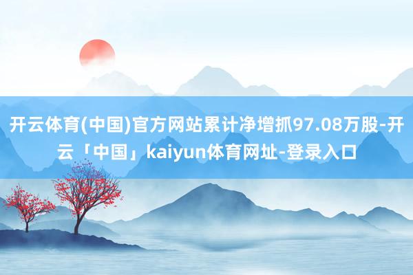 开云体育(中国)官方网站累计净增抓97.08万股-开云「中国」kaiyun体育网址-登录入口