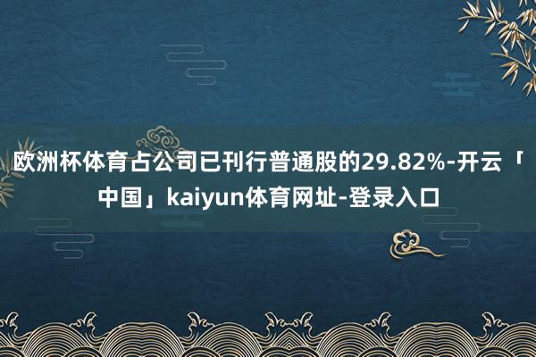 欧洲杯体育占公司已刊行普通股的29.82%-开云「中国」kaiyun体育网址-登录入口