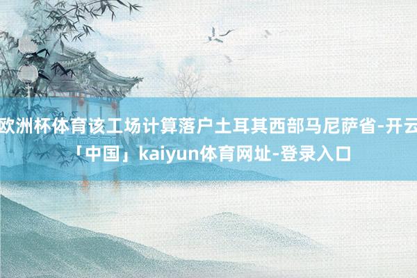 欧洲杯体育该工场计算落户土耳其西部马尼萨省-开云「中国」kaiyun体育网址-登录入口