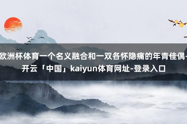 欧洲杯体育一个名义融合和一双各怀隐痛的年青佳偶-开云「中国」kaiyun体育网址-登录入口