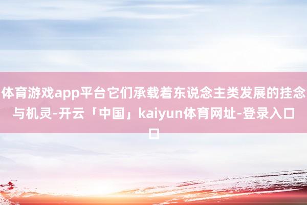 体育游戏app平台它们承载着东说念主类发展的挂念与机灵-开云「中国」kaiyun体育网址-登录入口