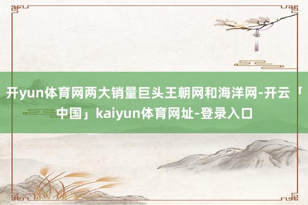 开yun体育网两大销量巨头王朝网和海洋网-开云「中国」kaiyun体育网址-登录入口