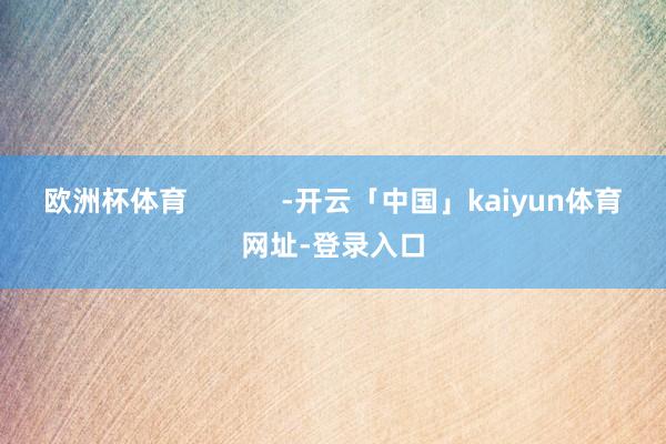 欧洲杯体育            -开云「中国」kaiyun体育网址-登录入口