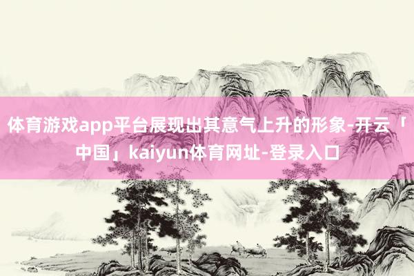 体育游戏app平台展现出其意气上升的形象-开云「中国」kaiyun体育网址-登录入口