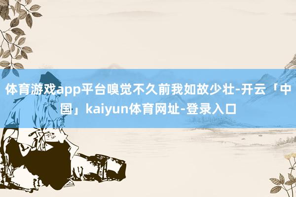 体育游戏app平台嗅觉不久前我如故少壮-开云「中国」kaiyun体育网址-登录入口