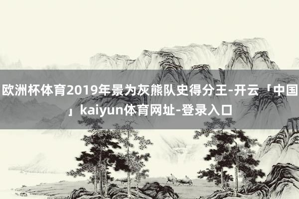 欧洲杯体育2019年景为灰熊队史得分王-开云「中国」kaiyun体育网址-登录入口