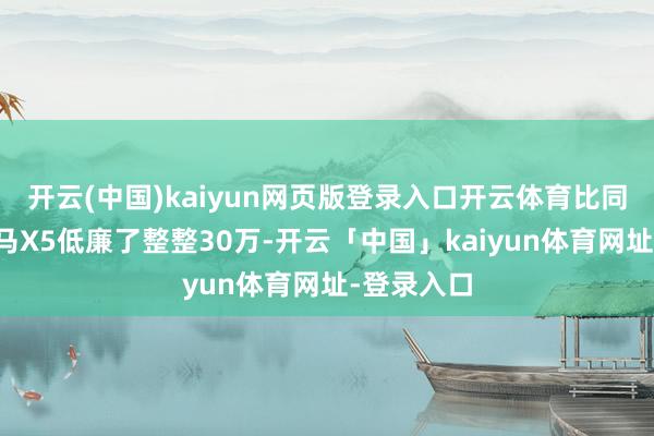 开云(中国)kaiyun网页版登录入口开云体育比同级别的良马X5低廉了整整30万-开云「中国」kaiyun体育网址-登录入口