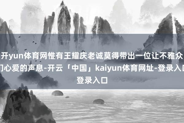 开yun体育网惟有王耀庆老诚莫得带出一位让不雅众们心爱的声息-开云「中国」kaiyun体育网址-登录入口