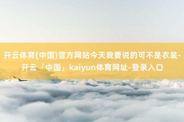 开云体育(中国)官方网站今天我要说的可不是衣装-开云「中国」kaiyun体育网址-登录入口