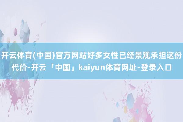 开云体育(中国)官方网站好多女性已经景观承担这份代价-开云「中国」kaiyun体育网址-登录入口