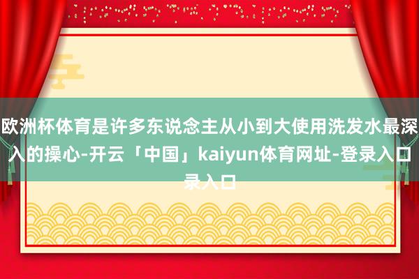 欧洲杯体育是许多东说念主从小到大使用洗发水最深入的操心-开云「中国」kaiyun体育网址-登录入口