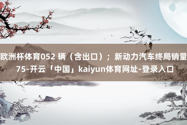 欧洲杯体育052 辆（含出口）；新动力汽车终局销量 75-开云「中国」kaiyun体育网址-登录入口