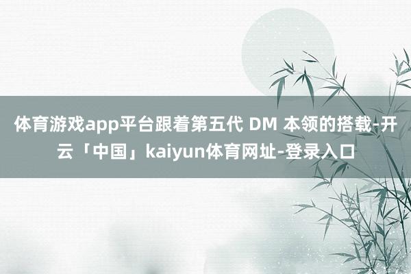 体育游戏app平台跟着第五代 DM 本领的搭载-开云「中国」kaiyun体育网址-登录入口