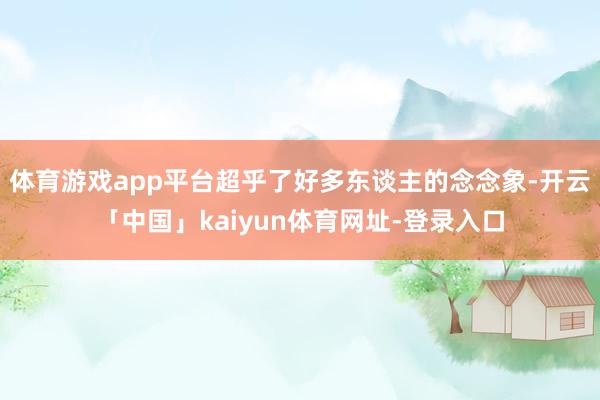 体育游戏app平台超乎了好多东谈主的念念象-开云「中国」kaiyun体育网址-登录入口