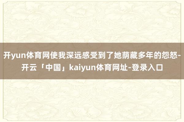 开yun体育网使我深远感受到了她荫藏多年的怨怒-开云「中国」kaiyun体育网址-登录入口