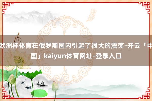 欧洲杯体育在俄罗斯国内引起了很大的震荡-开云「中国」kaiyun体育网址-登录入口