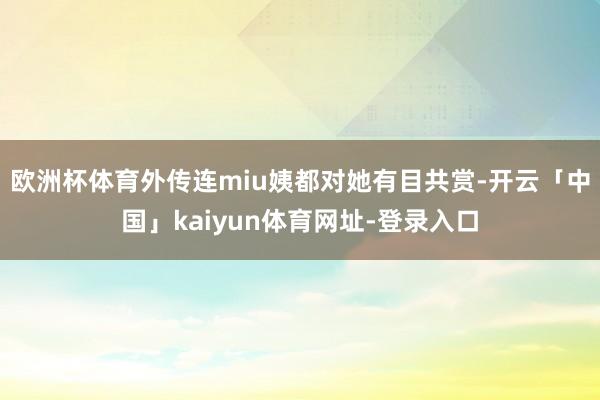 欧洲杯体育外传连miu姨都对她有目共赏-开云「中国」kaiyun体育网址-登录入口