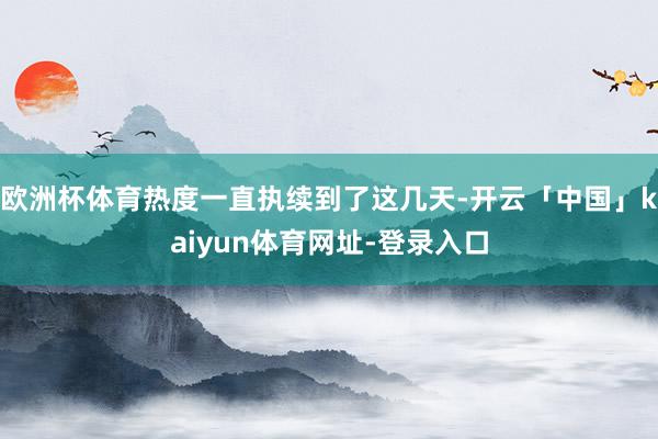 欧洲杯体育热度一直执续到了这几天-开云「中国」kaiyun体育网址-登录入口