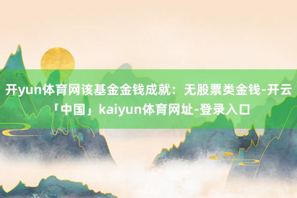 开yun体育网该基金金钱成就：无股票类金钱-开云「中国」kaiyun体育网址-登录入口