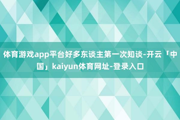 体育游戏app平台好多东谈主第一次知谈-开云「中国」kaiyun体育网址-登录入口