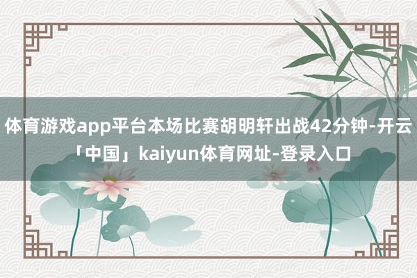 体育游戏app平台本场比赛胡明轩出战42分钟-开云「中国」kaiyun体育网址-登录入口