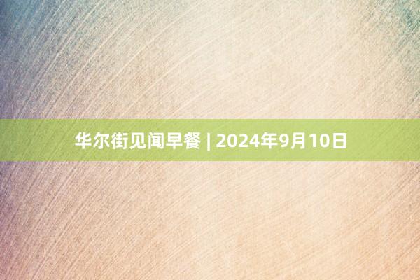 华尔街见闻早餐 | 2024年9月10日