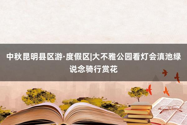 中秋昆明县区游·度假区|大不雅公园看灯会滇池绿说念骑行赏花