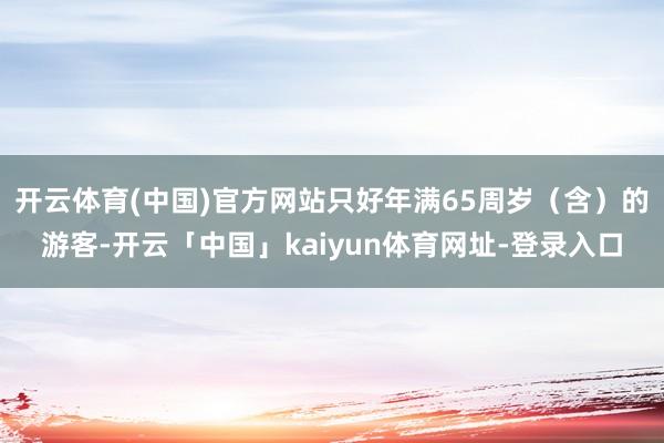 开云体育(中国)官方网站只好年满65周岁（含）的游客-开云「中国」kaiyun体育网址-登录入口